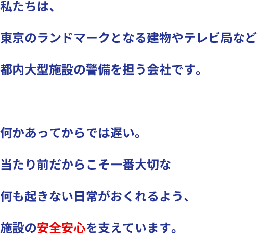私たちは、東京のランドマークとなる建物やテレビ局など都内大型施設の警備を担う会社です。何かあってからでは遅い。当たり前だからこそ一番大切な何も起きない日常がおくれるよう、施設の安全安心を支えています。