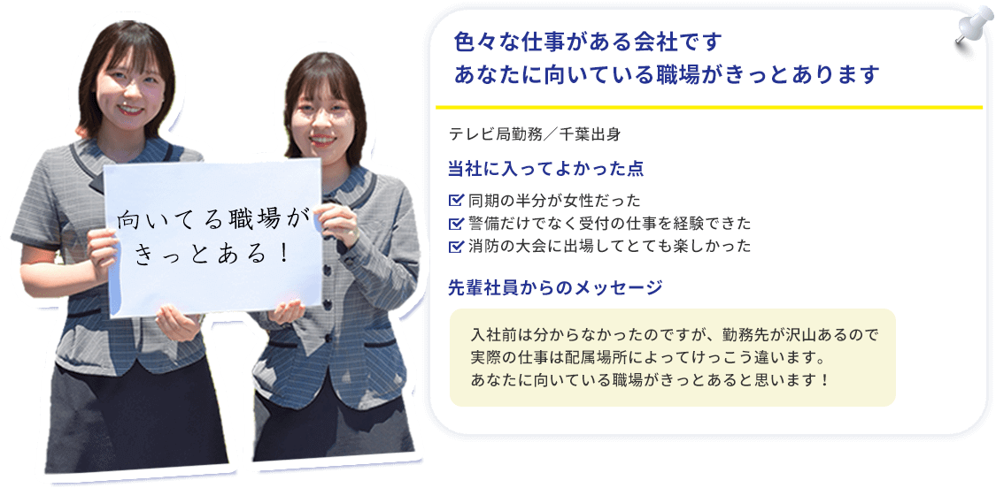 色々な仕事がある会社ですあなたに向いている職場がきっとあります・同期の半分が女性だった・警備だけでなく受付の仕事を経験できた・消防の大会に出場してとても楽しかった